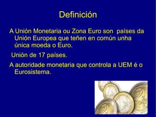 Definición <ul><li>A Unión Monetaria ou Zona Euro son  países da Unión Europea que teñen en común unha única moeda o Euro. 