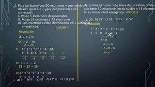 Resolución
1
s
2
2
s
2
3
s
2
2
p
6
3
p
6
4
s
2
e = 25
6. Determine el número de masa de un catión divalen
que tiene 30 neutrones en su núcleo y 13 electrone
en su tercer nivel energético. UNI 06-I
a) 23 b) 27 c) 53 d) 55 e) 57
Resolución
1
s
2
2
s
2
3
s
2
2
p
6
3
p
6
4
s
2
3d5
x+2
30Z= 27
A = Z + N
A = 27 + 30
A = 57
A = Z + N
55 = Z - 30
Z = 25
3d5
-1-2 0 +1 +2
I)
II) P = e- + Z
25 = 25 + 25
III)1
s
2
2
s
2
p
3
s
3
p
2 26 6
4
s
2
3d5
5. Para un átomo con 30 neutrones y con número
másico igual a 55, ¿qué proposiciones son
correctas?.
I. Posee 5 electrones desapareados.
II. Posee 25 protones y 25 electrones
III. Sus electrones están distribuidos en 7 subniveles
energéticos, UNI 06-II
a) I b) II c) III d) I Y III e) I, II y III
 