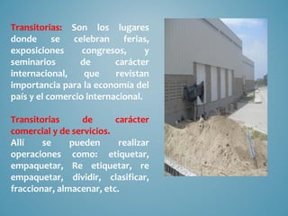Transitorias: Son los lugares
donde se celebran ferias,
exposiciones      congresos,      y
seminarios       de       carácter
internacional,    que     revistan
importancia para la economía del
país y el comercio internacional.

Transitorias      de      carácter
comercial y de servicios.
Allí    se     pueden      realizar
operaciones como: etiquetar,
empaquetar, Re etiquetar, re
empaquetar, dividir, clasificar,
fraccionar, almacenar, etc.
 