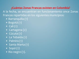 ¿Cuántas Zonas Francas existen en Colombia?
A la fecha, se encuentran en funcionamiento once Zonas
Francas repartidas en los siguientes municipios:
  • Barranquilla (1)
  • Bogotá (1)
  • Cali (1)
  • Cartagena (2)
  • Cúcuta (1)
  • La Tebaida (1)
  • Palmira (1)
  • Santa Marta (1)
  • Sopó (1)
  • Rio negro (1).
 