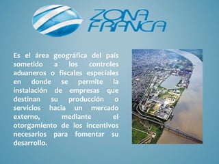 Es el área geográfica del país
sometido    a   los   controles
aduaneros o fiscales especiales
en donde se permite la
instalación de empresas que
destinan su producción o
servicios hacia un mercado
externo,      mediante       el
otorgamiento de los incentivos
necesarios para fomentar su
desarrollo.
 
