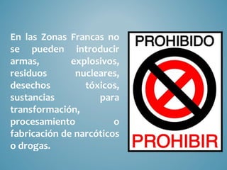 En las Zonas Francas no
se pueden introducir
armas,        explosivos,
residuos       nucleares,
desechos         tóxicos,
sustancias          para
transformación,
procesamiento           o
fabricación de narcóticos
o drogas.
 