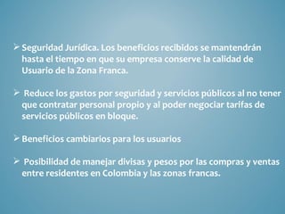  Seguridad Jurídica. Los beneficios recibidos se mantendrán
  hasta el tiempo en que su empresa conserve la calidad de
  Usuario de la Zona Franca.

 Reduce los gastos por seguridad y servicios públicos al no tener
 que contratar personal propio y al poder negociar tarifas de
 servicios públicos en bloque.

 Beneficios cambiarios para los usuarios

 Posibilidad de manejar divisas y pesos por las compras y ventas
 entre residentes en Colombia y las zonas francas.
 