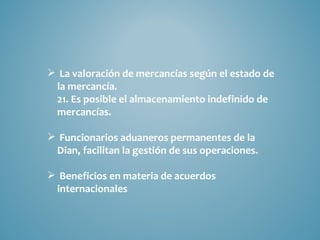  La valoración de mercancías según el estado de
 la mercancía.
 21. Es posible el almacenamiento indefinido de
 mercancías.

 Funcionarios aduaneros permanentes de la
 Dian, facilitan la gestión de sus operaciones.

 Beneficios en materia de acuerdos
 internacionales
 