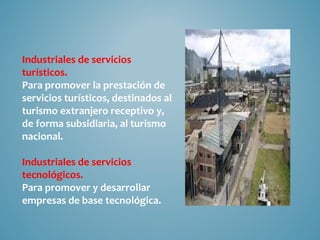 Industriales de servicios
turísticos.
Para promover la prestación de
servicios turísticos, destinados al
turismo extranjero receptivo y,
de forma subsidiaria, al turismo
nacional.

Industriales de servicios
tecnológicos.
Para promover y desarrollar
empresas de base tecnológica.
 