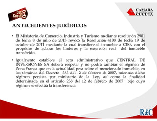 ANTECEDENTES JURÍDICOS
• El Ministerio de Comercio, Industria y Turismo mediante resolución 2901
de fecha 8 de julio de 2013 revocó la Resolución 4108 de fecha 19 de
octubre de 2011 mediante la cual transfiere el inmueble a CISA con el
propósito de aclarar los linderos y la extensión real del inmueble
transferido.
• Igualmente establece el acto administrativo que CENTRAL DE
INVERSIONES SA deberá respetar y no podrá cambiar el régimen de
Zona Franca que en la actualidad pesa sobre el mencionado inmueble, en
los términos del Decreto 383 del 12 de febrero de 2007, mientras dicho
régimen persista por ministerio de la Ley, así como la finalidad
determinada en el artículo 238 del 12 de febrero de 2007 bajo cuyo
régimen se efectúa la transferencia
 
