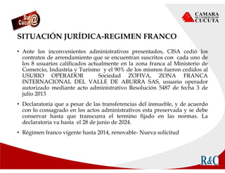 SITUACIÓN JURÍDICA-REGIMEN FRANCO
• Ante los inconvenientes administrativos presentados, CISA cedió los
contratos de arrendamiento que se encuentran suscritos con cada uno de
los 8 usuarios calificados actualmente en la zona franca al Ministerio de
Comercio, Industria y Turismo y el 90% de los mismos fueron cedidos al
USURIO OPERADOR Sociedad ZOFIVA, ZONA FRANCA
INTERNACIONAL DEL VALLE DE ABURRA SAS, usuario operador
autorizado mediante acto administrativo Resolución 5487 de fecha 3 de
julio 2013
• Declaratoria que a pesar de las transferencias del inmueble, y de acuerdo
con lo consagrado en los actos administrativos esta preservada y se debe
conservar hasta que transcurra el termino fijado en las normas. La
declaratoria va hasta el 28 de junio de 2024.
• Régimen franco vigente hasta 2014, renovable- Nueva solicitud
 