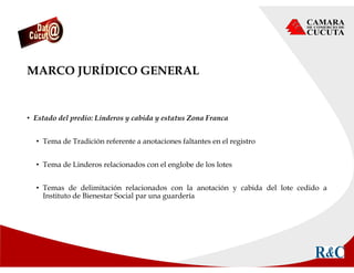 MARCO JURÍDICO GENERAL
• Estado del predio: Linderos y cabida y estatus Zona Franca
• Tema de Tradición referente a anotaciones faltantes en el registro
• Tema de Linderos relacionados con el englobe de los lotes
• Temas de delimitación relacionados con la anotación y cabida del lote cedido a
Instituto de Bienestar Social par una guardería
 