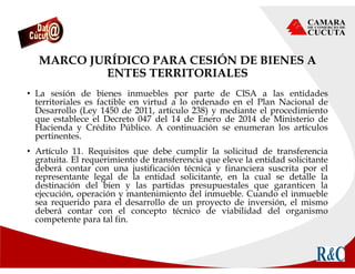 MARCO JURÍDICO PARA CESIÓN DE BIENES A
ENTES TERRITORIALES
• La sesión de bienes inmuebles por parte de CISA a las entidades
territoriales es factible en virtud a lo ordenado en el Plan Nacional de
Desarrollo (Ley 1450 de 2011, artículo 238) y mediante el procedimiento
que establece el Decreto 047 del 14 de Enero de 2014 de Ministerio de
Hacienda y Crédito Público. A continuación se enumeran los artículos
pertinentes.
• Artículo 11. Requisitos que debe cumplir la solicitud de transferencia
gratuita. El requerimiento de transferencia que eleve la entidad solicitante
deberá contar con una justificación técnica y financiera suscrita por el
representante legal de la entidad solicitante, en la cual se detalle la
destinación del bien y las partidas presupuestales que garanticen la
ejecución, operación y mantenimiento del inmueble. Cuando el inmueble
sea requerido para el desarrollo de un proyecto de inversión, el mismo
deberá contar con el concepto técnico de viabilidad del organismo
competente para tal fin.
 