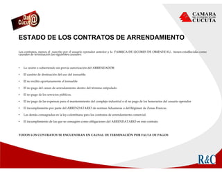 ESTADO DE LOS CONTRATOS DE ARRENDAMIENTO
Los contratos, menos el suscrito por el usuario operador anterior y la FABRICA DE LICORES DE ORIENTE EU, tienen establecidas como
causales de terminación las siguientes causales:
• La cesión o subarriendo sin previa autorización del ARRENDADOR
• El cambio de destinación del uso del inmueble.
• El no recibir oportunamente el inmueble
• El no pago del canon de arrendamiento dentro del término estipulado
• El no pago de los servicios públicos.
• El no pago de las expensas para el mantenimiento del complejo industrial o el no pago de los honorarios del usuario operador
• El incumplimiento por parte del ARRENDATARIO de normas Aduaneras o del Régimen de Zonas Francas.
• Las demás consagradas en la ley colombiana para los contratos de arrendamiento comercial.
• El incumplimiento de las que se consagren como obligaciones del ARRENDATARIO en este contrato
TODOS LOS CONTRATOS SE ENCUENTRAN EN CAUSAL DE TERMINACIÓN POR FALTA DE PAGOS
 
