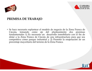 PREMISA DE TRABAJO
• Se hace necesario replantear el modelo de negocio de la Zona Franca de
Cúcuta, tomando como eje del planteamiento dos premisas
fundamentales 1) Es necesario un desarrollo inmobiliario con el fin de
dotar a la Zona Franca de Cúcuta de una infraestructura para que sea
competitiva cómo parque industrial y 2) Permitir la enajenación de un
porcentaje mayoritario del terreno de la Zona Franca.
 