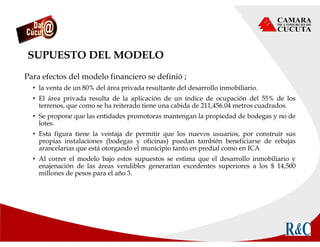 SUPUESTO DEL MODELO
Para efectos del modelo financiero se definió ;
• la venta de un 80% del área privada resultante del desarrollo inmobiliario.
• El área privada resulta de la aplicación de un índice de ocupación del 55% de los
terrenos, que como se ha reiterado tiene una cabida de 211,456.04 metros cuadrados.
• Se propone que las entidades promotoras mantengan la propiedad de bodegas y no de
lotes.
• Esta figura tiene la ventaja de permitir que los nuevos usuarios, por construir sus
propias instalaciones (bodegas y oficinas) puedan también beneficiarse de rebajas
arancelarias que está otorgando el municipio tanto en predial como en ICA
• Al correr el modelo bajo estos supuestos se estima que el desarrollo inmobiliario y
enajenación de las áreas vendibles generarían excedentes superiores a los $ 14,500
millones de pesos para el año 3.
 