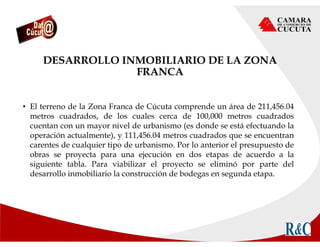 DESARROLLO INMOBILIARIO DE LA ZONA
FRANCA
• El terreno de la Zona Franca de Cúcuta comprende un área de 211,456.04
metros cuadrados, de los cuales cerca de 100,000 metros cuadrados
cuentan con un mayor nivel de urbanismo (es donde se está efectuando la
operación actualmente), y 111,456.04 metros cuadrados que se encuentran
carentes de cualquier tipo de urbanismo. Por lo anterior el presupuesto de
obras se proyecta para una ejecución en dos etapas de acuerdo a la
siguiente tabla. Para viabilizar el proyecto se eliminó por parte del
desarrollo inmobiliario la construcción de bodegas en segunda etapa.
 