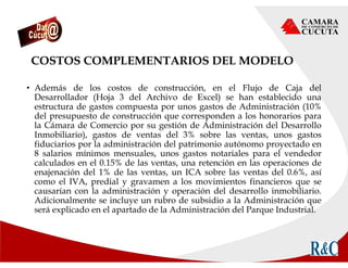 COSTOS COMPLEMENTARIOS DEL MODELO
• Además de los costos de construcción, en el Flujo de Caja del
Desarrollador (Hoja 3 del Archivo de Excel) se han establecido una
estructura de gastos compuesta por unos gastos de Administración (10%
del presupuesto de construcción que corresponden a los honorarios para
la Cámara de Comercio por su gestión de Administración del Desarrollo
Inmobiliario), gastos de ventas del 3% sobre las ventas, unos gastos
fiduciarios por la administración del patrimonio autónomo proyectado en
8 salarios mínimos mensuales, unos gastos notariales para el vendedor
calculados en el 0.15% de las ventas, una retención en las operaciones de
enajenación del 1% de las ventas, un ICA sobre las ventas del 0.6%, así
como el IVA, predial y gravamen a los movimientos financieros que se
causarían con la administración y operación del desarrollo inmobiliario.
Adicionalmente se incluye un rubro de subsidio a la Administración que
será explicado en el apartado de la Administración del Parque Industrial.
 