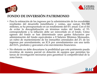 FONDO DE INVERSIÓN PATRIMONIO
• Para la estimación de los ingresos por la administración de los excedentes
resultantes del desarrollo inmobiliario y ventas, que suman $14.500
millones, se ha presupuestado en un rendimiento del 6% anual. Con el fin
de evitar la descapitalización en términos reales del fondo, el 3%
correspondiente a la inflación debe ser reinvertido en el fondo. Cómo
egresos del fondo se han determinado unos gastos fiduciarios por
administración del fondo equivalentes a 8 Salarios Mínimos Mensuales,
un rubro de mantenimiento de los inmuebles arrendados del 2% de los
ingresos por arrendamiento, un ICA por arrendamientos con una tarifa
del 0.6%, prediales y gravamen a los movimientos financieros.
• No obstante no debe descartarse la posibilidad que este patrimonio pueda
invertirse de manera parcial en dotación de equipos que permitan las
tareas de investigación necesarias para garantizar la competitividad de la
zona franca.
 