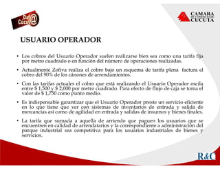 USUARIO OPERADOR
• Los cobros del Usuario Operador suelen realizarse bien sea como una tarifa fija
por metro cuadrado o en función del número de operaciones realizadas.
• Actualmente Zofiva realiza el cobro bajo un esquema de tarifa plena factura el
cobro del 90% de los cánones de arrendamientos.
• Con las tarifas actuales el cobro que está realizando el Usuario Operador oscila
entre $ 1,500 y $ 2,000 por metro cuadrado. Para efecto de flujo de caja se toma el
valor de $ 1,750 como punto medio.
• Es indispensable garantizar que el Usuario Operador preste un servicio eficiente
en lo que tiene que ver con sistemas de inventarios de entrada y salida de
mercancías así como de agilidad en entrada y salidas de insumos y bienes finales.
• La tarifa que sumada a aquella de arriendo que paguen los usuarios que se
encuentren en calidad de arrendatarios y la correspondiente a administración del
parque industrial sea competitiva para los usuarios industriales de bienes y
servicios.
 