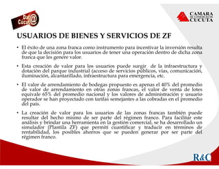 USUARIOS DE BIENES Y SERVICIOS DE ZF
• El éxito de una zona franca como instrumento para incentivar la inversión resulta
de que la decisión para los usuarios de tener una operación dentro de dicha zona
franca que les genere valor.
• Esta creación de valor para los usuarios puede surgir de la infraestructura y
dotación del parque industrial (acceso de servicios públicos, vías, comunicación,
iluminación, alcantarillado, infraestructura para emergencia, etc.
• El valor de arrendamiento de bodegas propuesto es apenas el 40% del promedio
de valor de arrendamiento en otras zonas francas, el valor de venta de lotes
equivale 65% del promedio nacional y los valores de administración y usuario
operador se han proyectado con tarifas semejantes a las cobradas en el promedio
del país.
• La creación de valor para los usuarios de las zonas francas también puede
resultar del hecho mismo de ser parte del régimen franco. Para facilitar este
análisis y brindar una herramienta en la gestión comercial, se ha desarrollado un
simulador (Plantila ZF) que permití cuantificar y traducir en términos de
rentabilidad, los posibles ahorros que se pueden generar por ser parte del
régimen franco.
 