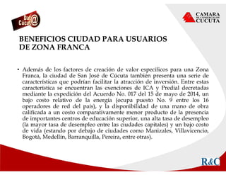 BENEFICIOS CIUDAD PARA USUARIOS
DE ZONA FRANCA
• Además de los factores de creación de valor específicos para una Zona
Franca, la ciudad de San José de Cúcuta también presenta una serie de
características que podrían facilitar la atracción de inversión. Entre estas
característica se encuentran las exenciones de ICA y Predial decretadas
mediante la expedición del Acuerdo No. 017 del 15 de mayo de 2014, un
bajo costo relativo de la energía (ocupa puesto No. 9 entre los 16
operadores de red del país), y la disponibilidad de una mano de obra
calificada a un costo comparativamente menor producto de la presencia
de importantes centros de educación superior, una alta tasa de desempleo
(la mayor tasa de desempleo entre las ciudades capitales) y un bajo costo
de vida (estando por debajo de ciudades como Manizales, Villavicencio,
Bogotá, Medellín, Barranquilla, Pereira, entre otras).
 