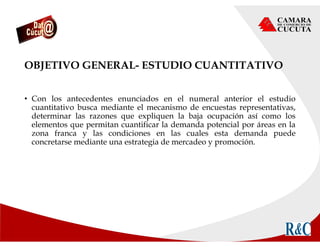 OBJETIVO GENERAL- ESTUDIO CUANTITATIVO
• Con los antecedentes enunciados en el numeral anterior el estudio
cuantitativo busca mediante el mecanismo de encuestas representativas,
determinar las razones que expliquen la baja ocupación así como los
elementos que permitan cuantificar la demanda potencial por áreas en la
zona franca y las condiciones en las cuales esta demanda puede
concretarse mediante una estrategia de mercadeo y promoción.
 