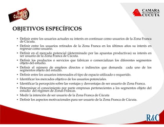 OBJETIVOS ESPECÍFICOS
• Definir entre los usuarios actuales su interés en continuar como usuarios de la Zona Franca
de Cúcuta.
• Definir entre los usuarios retirados de la Zona Franca en los últimos años su interés en
regresar como usuario.
• Definir en el mercado potencial (determinado por las apuestas productivas) su interés en
ser usuario de la Zona Franca de Cúcuta.
• Definir los productos o servicios que fabrican o comercializan los diferentes segmentos
objeto del estudio.
• Definir el número de empleos directos e indirectos que demanda cada uno de los
segmentos objeto del estudio.
• Definir entre los usuarios interesados el tipo de espacio utilizado o requerido.
• Identificar los mercados objetivo de los usuarios potenciales.
• Identificar la percepción sobre las ventajas y desventajas de ser usuario de Zona Franca.
• Determinar el conocimiento por parte empresas pertenecientes a los segmentos objeto del
estudio del régimen de Zonas Francas.
• Medir la intención de ser usuario de la Zona Franca de Cúcuta
• Definir los aspectos motivacionales para ser usuario de la Zona Franca de Cúcuta.
 