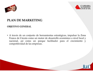 PLAN DE MARKETING
OBJETIVO GENERAL
• A través de un conjunto de herramientas estratégicas, impulsar la Zona
Franca de Cúcuta como un motor de desarrollo económico a nivel local y
nacional, así como un parque facilitador para el crecimiento y
competitividad de las empresas.
 