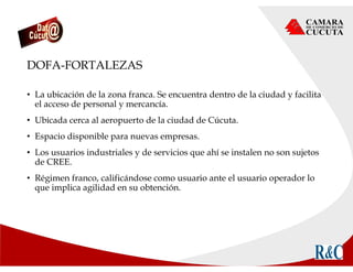 DOFA-FORTALEZAS
• La ubicación de la zona franca. Se encuentra dentro de la ciudad y facilita
el acceso de personal y mercancía.
• Ubicada cerca al aeropuerto de la ciudad de Cúcuta.
• Espacio disponible para nuevas empresas.
• Los usuarios industriales y de servicios que ahí se instalen no son sujetos
de CREE.
• Régimen franco, calificándose como usuario ante el usuario operador lo
que implica agilidad en su obtención.
 