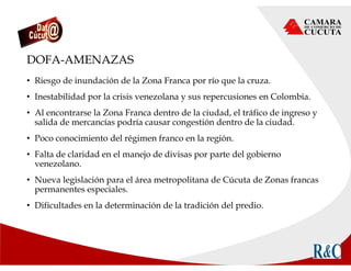 DOFA-AMENAZAS
• Riesgo de inundación de la Zona Franca por río que la cruza.
• Inestabilidad por la crisis venezolana y sus repercusiones en Colombia.
• Al encontrarse la Zona Franca dentro de la ciudad, el tráfico de ingreso y
salida de mercancías podría causar congestión dentro de la ciudad.
• Poco conocimiento del régimen franco en la región.
• Falta de claridad en el manejo de divisas por parte del gobierno
venezolano.
• Nueva legislación para el área metropolitana de Cúcuta de Zonas francas
permanentes especiales.
• Dificultades en la determinación de la tradición del predio.
 