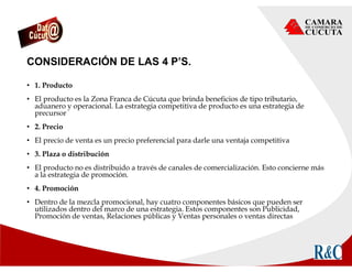 CONSIDERACIÓN DE LAS 4 P’S.
• 1. Producto
• El producto es la Zona Franca de Cúcuta que brinda beneficios de tipo tributario,
aduanero y operacional. La estrategia competitiva de producto es una estrategia de
precursor
• 2. Precio
• El precio de venta es un precio preferencial para darle una ventaja competitiva
• 3. Plaza o distribución
• El producto no es distribuido a través de canales de comercialización. Esto concierne más
a la estrategia de promoción.
• 4. Promoción
• Dentro de la mezcla promocional, hay cuatro componentes básicos que pueden ser
utilizados dentro del marco de una estrategia. Estos componentes son Publicidad,
Promoción de ventas, Relaciones públicas y Ventas personales o ventas directas
 