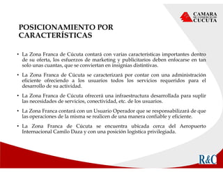 POSICIONAMIENTO POR
CARACTERÍSTICAS
• La Zona Franca de Cúcuta contará con varias características importantes dentro
de su oferta, los esfuerzos de marketing y publicitarios deben enfocarse en tan
solo unas cuantas, que se conviertan en insignias distintivas.
• La Zona Franca de Cúcuta se caracterizará por contar con una administración
eficiente ofreciendo a los usuarios todos los servicios requeridos para el
desarrollo de su actividad.
• La Zona Franca de Cúcuta ofrecerá una infraestructura desarrollada para suplir
las necesidades de servicios, conectividad, etc. de los usuarios.
• La Zona Franca contará con un Usuario Operador que se responsabilizará de que
las operaciones de la misma se realicen de una manera confiable y eficiente.
• La Zona Franca de Cúcuta se encuentra ubicada cerca del Aeropuerto
Internacional Camilo Daza y con una posición logística privilegiada.
 