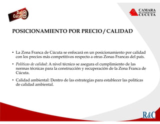 POSICIONAMIENTO POR PRECIO / CALIDAD
• La Zona Franca de Cúcuta se enfocará en un posicionamiento por calidad
con los precios más competitivos respecto a otras Zonas Francas del país.
• Políticas de calidad: A nivel técnico se asegura el cumplimiento de las
normas técnicas para la construcción y recuperación de la Zona Franca de
Cúcuta.
• Calidad ambiental: Dentro de las estrategias para establecer las políticas
de calidad ambiental.
 