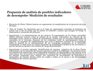 Propuesta de análisis de posibles indicadores
de desempeño- Medición de resultados
• Ejecución de Obras: Deberá hacerse un seguimiento al cumplimiento de la ejecución del plan
de obras.
• Plan de Ventas: Es importante que se le haga un seguimiento constante al programa de
ventas con el fin de evitar que el mismo se extiendo a plazos que pongan en riesgo la
financiación y desarrollo del proyecto
• Seguimiento a la Administración de los Activos: El seguimiento de los bienes inmuebles
deberá observar factores como la calidad de la cartera, indicadores de rotación de los
inmuebles (cada cuanto se cambia de arrendatario, tiempo que se encuentra disponible los
inmuebles en el mercado, duración de los contratos), valor de arrendamiento frente al
mercado, un esquema de mantenimiento que evite el deterioro acelerad de la propiedad.
Sobre la gestión de la administración de los excedentes generados en el desarrollo
inmobiliario, se debe tener en cuenta elementos de rentabilidad, calidad de las inversiones y
que las mismas se ajusten a los criterios de riesgo determinados.
• Seguimiento al usuario operador: Identificación de aspectos negativos de la Zona Franca
relacionados con la operación del usuario operador (como la tramitología y las demoras en los
movimientos de mercancía), hacen importante mantener un seguimiento a este aspecto de la
zona franca. Por tal la razón se recomienda la construcción de indicadores relacionados con
los tiempos requeridos para realizar una operación de movimientos de mercancías e
indicadores de carácter técnico sobre las caídas o fallas en el acceso a las herramientas
tecnológicas del usuario operador.
 
