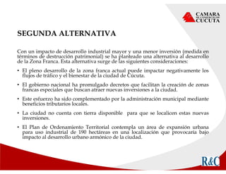 SEGUNDA ALTERNATIVA
Con un impacto de desarrollo industrial mayor y una menor inversión (medida en
términos de destrucción patrimonial) se ha planteado una alternativa al desarrollo
de la Zona Franca. Esta alternativa surge de las siguientes consideraciones:
• El pleno desarrollo de la zona franca actual puede impactar negativamente los
flujos de tráfico y el bienestar de la ciudad de Cúcuta.
• El gobierno nacional ha promulgado decretos que facilitan la creación de zonas
francas especiales que buscan atraer nuevas inversiones a la ciudad.
• Este esfuerzo ha sido complementado por la administración municipal mediante
beneficios tributarios locales.
• La ciudad no cuenta con tierra disponible para que se localicen estas nuevas
inversiones.
• El Plan de Ordenamiento Territorial contempla un área de expansión urbana
para uso industrial de 190 hectáreas en una localización que provocaría bajo
impacto al desarrollo urbano armónico de la ciudad.
 