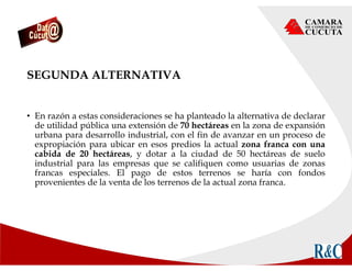 SEGUNDA ALTERNATIVA
• En razón a estas consideraciones se ha planteado la alternativa de declarar
de utilidad pública una extensión de 70 hectáreas en la zona de expansión
urbana para desarrollo industrial, con el fin de avanzar en un proceso de
expropiación para ubicar en esos predios la actual zona franca con una
cabida de 20 hectáreas, y dotar a la ciudad de 50 hectáreas de suelo
industrial para las empresas que se califiquen como usuarias de zonas
francas especiales. El pago de estos terrenos se haría con fondos
provenientes de la venta de los terrenos de la actual zona franca.
 
