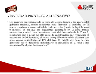 VIAVILIDAD PROYECTO ALTERNATIVO
• Los recursos provenientes de la venta de la zona franca y los aportes del
gobierno nacional, serían suficientes para financiar la totalidad de la
nueva zona franca sin necesidad de realizar ventas (Punto de Equilibrio en
0 metros). Es así que los excedentes generados en la zona franca
alcanzarían a cubrir una importante parte del desarrollo de la Zona 2,
resultando que a pesar del alto costo de construcción que representa el
urbanismo de 50 hectáreas, el punto de equilibrio se pueda alcanzar con
unas ventas equivalentes al 46% del área. El detalle del flujo de caja
generado por el desarrollo inmobiliario se encuentra en la Hoja 3 del
modelo en Excel para la alternativa 2.
 