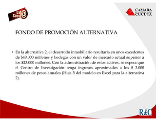 FONDO DE PROMOCIÓN ALTERNATIVA
• En la alternativa 2, el desarrollo inmobiliario resultaría en unos excedentes
de $49.000 millones y bodegas con un valor de mercado actual superior a
los $23.000 millones. Con la administración de estos activos, se espera que
el Centro de Investigación tenga ingresos aproximados a los $ 3.000
millones de pesos anuales (Hoja 5 del modelo en Excel para la alternativa
2).
 