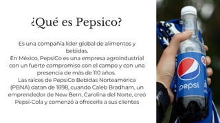 ¿Qué es Pepsico?
Es una compañía líder global de alimentos y
bebidas.
En México, PepsiCo es una empresa agroindustrial
con un fuerte compromiso con el campo y con una
presencia de más de 110 años.
Las raíces de PepsiCo Bebidas Norteamérica
(PBNA) datan de 1898, cuando Caleb Bradham, un
emprendedor de New Bern, Carolina del Norte, creó
Pepsi-Cola y comenzó a ofrecerla a sus clientes
 