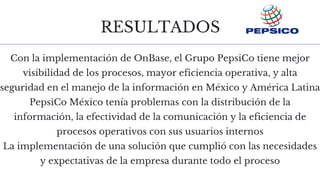 RESULTADOS
Con la implementación de OnBase, el Grupo PepsiCo tiene mejor
visibilidad de los procesos, mayor eficiencia operativa, y alta
seguridad en el manejo de la información en México y América Latina
PepsiCo México tenía problemas con la distribución de la
información, la efectividad de la comunicación y la eficiencia de
procesos operativos con sus usuarios internos
La implementación de una solución que cumplió con las necesidades
y expectativas de la empresa durante todo el proceso
 