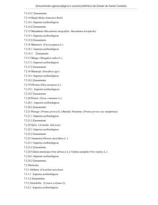 Zoneamento agroecológico e socioeconômico do Estado de Santa Catarina

7.2.13.2 Zoneamento
7.2.14 Maçã (Malus domestica Bork)
7.2.14.1 Aspectos ecofisiológicos
7.2.14.2 Zoneamento
7.2.15 Macadâmia (Macadamia integrifolia; Macadamia tetraphylla)
7.2.15.1 Aspectos ecofisiológicos
7.2.15.2 Zoneamento
7.2.16 Mamoeiro (Carica papaya L.)
7.2.16.1 Aspectos ecofisiológicos
7.2.16.2   Zoneamento
7.2.17 Manga (Mangifera indica L.)
7.2.17.1 Aspectos ecofisiológicos
7.2.17.2 Zoneamento
7.2.18 Maracujá (Passiflora spp.)
7.2.18.1 Aspectos ecofisiológicos
7.2.18.2 Zoneamento
7.2.19 Oliveira (Olea europaea, L.)
7.2.19.1 Aspectos ecofisiológicos
7.2.19.2 Zoneamento
7.2.20 Pereira (Pyrus communis L.)
7.2.20.1 Aspectos ecofisiológicos
7.2.20.2 Zoneamento
7.2.21 Pêssego (Prunus persica (L.) Batsch); Nectarina (Prunus persica var. nucipersica)
7.2.21.1 Aspectos ecofisiológicos
7.2.21.2 Zoneamento
7.2.22 Quivi (Actinidia deliciosa)
7.2.22.1 Aspectos ecofisiológicos
7.2.22.2 Zoneamento
7.2.23 Tamareira (Phoenix dactylifera L. )
7.2.23.1 Aspectos ecofisiológicos
7.2.23.2 Zoneamento
7.2.24 Videira americana (Vitis labrusca L.); Videira européia (Vitis vinifera L.)
7.2.24.1 Aspectos ecofisiológicos
7.2.24.2 Zoneamento
7.3 Olerícolas
7.3.1 Abóbora (Cucurbita moschata)
7.3.1.1 Aspectos ecofisiológicos
7.3.1.2 Zoneamento
7.3.2 Alcachofra (Cynara scolymus L).
7.3.2.1 Aspectos ecofisiológicos
 
