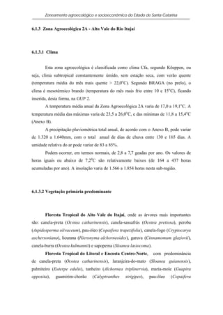 Zoneamento agroecológico e socioeconômico do Estado de Santa Catarina


6.1.3 Zona Agroecológica 2A - Alto Vale do Rio Itajaí




6.1.3.1 Clima


       Esta zona agroecológica é classificada como clima Cfa, segundo Köeppen, ou
seja, clima subtropical constantemente úmido, sem estação seca, com verão quente
(temperatura média do mês mais quente > 22,0o C). Segundo BRAGA (no prelo), o
clima é mesotérmico brando (temperatura do mês mais frio entre 10 e 15o C), ficando
inserida, desta forma, na GUP 2.
       A temperatura média anual da Zona Agroecológica 2A varia de 17,0 a 19,1o C. A
temperatura média das máximas varia de 23,5 a 26,0o C, e das mínimas de 11,8 a 15,4o C
(Anexo B).
       A precipitação pluviométrica total anual, de acordo com o Anexo B, pode variar
de 1.320 a 1.640mm, com o total anual de dias de chuva entre 130 e 165 dias. A
umidade relativa do ar pode variar de 83 a 85%.
       Podem ocorrer, em termos normais, de 2,8 a 7,7 geadas por ano. Os valores de
horas iguais ou abaixo de 7,2oC são relativamente baixos (de 164 a 437 horas
acumuladas por ano). A insolação varia de 1.566 a 1.854 horas nesta sub-região.




6.1.3.2 Vegetação primária predominante




       Floresta Tropical do Alto Vale do Itajaí, onde as árvores mais importantes
são: canela-preta (Ocotea catharinensis), canela-sassafrás (Ocotea pretiosa), peroba
(Aspidosperma olivaceum), pau-óleo (Copaifera trapezifolia), canela-fogo (Cryptocarya
aschersoniana), licurana (Hieronyma alchorneoides), garuva (Cinnamomum glaziovii),
canela-burra (Ocotea kulmannii) e sapopema (Sloanea lasiocoma).
       Floresta Tropical do Litoral e Encosta Centro-Norte,         com predominância
de canela-preta (Ocotea catharinensis), laranjeira-do-mato (Sloanea guianensis),
palmiteiro (Euterpe edulis), tanheiro (Alchornea triplinervia), maria-mole (Guapira
opposita),   guamirim-chorão       (Calyptranthes   strigipes),   pau-óleo   (Copaifera
 