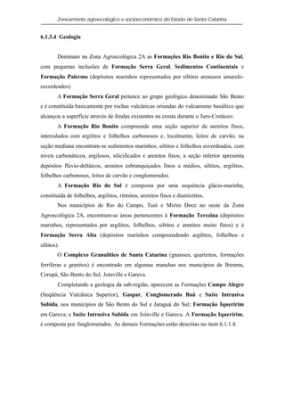 Zoneamento agroecológico e socioeconômico do Estado de Santa Catarina


6.1.3.4 Geologia


         Dominam na Zona Agroecológica 2A as Formações Rio Bonito e Rio do Sul,
com pequenas inclusões de Formação Serra Geral, Sedimentos Continentais e
Formação Palermo (depósitos marinhos representados por siltitos arenosos amarelo-
esverdeados).
         A Formação Serra Geral pertence ao grupo geológico denominado São Bento
e é constituída basicamente por rochas vulcânicas oriundas do vulcanismo basáltico que
alcançou a superfície através de fendas existentes na crosta durante o Juro-Cretáceo.
         A Formação Rio Bonito compreende uma seção superior de arenitos finos,
intercalados com argilitos e folhelhos carbonosos e, localmente, leitos de carvão; na
seção mediana encontram-se sedimentos marinhos, siltitos e folhelhos esverdeados, com
níveis carbonáticos, argilosos, silicificados e arenitos finos; a seção inferior apresenta
depósitos flúvio-deltáicos, arenitos esbranquiçados finos a médios, siltitos, argilitos,
folhelhos carbonosos, leitos de carvão e conglomerados.
         A Formação Rio do Sul é composta por uma sequência glácio-marinha,
constituída de folhelhos, argilitos, ritmitos, arenitos finos e diamictitos.
         Nos municípios de Rio do Campo, Taió e Mirim Doce no oeste da Zona
Agroecológica 2A, encontram-se áreas pertencentes à Formação Terezina (depósitos
marinhos, representados por argilitos, folhelhos, siltitos e arenitos muito finos) e à
Formação Serra Alta (depósitos marinhos compreendendo argilitos, folhelhos e
siltitos).
         O Complexo Granulítico de Santa Catarina (gnaisses, quartzitos, formações
ferríferas e granitos) é encontrado em algumas manchas nos municípios de Ibirama,
Corupá, São Bento do Sul, Joinville e Garuva.
         Completando a geologia da sub-região, aparecem as Formações Campo Alegre
(Seqüência Vulcânica Superior), Gaspar, Conglomerado Baú e Suíte Intrusiva
Subida, nos municípios de São Bento do Sul e Jaraguá do Sul; Formação Iqueririm
em Garuva; e Suíte Intrusiva Subida em Joinville e Garuva. A Formação Iqueririm,
é composta por fanglomerados. As demais Formações estão descritas no item 6.1.1.4.
 