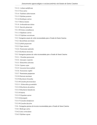 Zoneamento agroecológico e socioeconômico do Estado de Santa Catarina

7.5.1.2 - Lolium multiflorum
7.5.1.3 Vicia sativa
7.5.1.4 Trifolium subterraneum
7.5.1.5 Trifolium pratense
7.5.1.6 Ornithopus sativus
7.5.1.7 Holcus lanatus
7.5.1.8 Arrhenatherum elatius
7.5.1.9 Dactylis glomerata
7.5.1.10 Festuca arundinacea
7.5.1.11 Raphanus sativus
7.5.1.12 Trifolium vesiculosum
7.5.2 Forrageiras anuais de verão recomendadas para o Estado de Santa Catarina
7.5.2.1 Styzolobium aterrimum
7.5.2.2 Lablab purpureum
7.5.2.3 Vigna sinensis
7.5.2.4 Pennisetum typhoides
7.5.2.5 Euchlaena mexicana
7.5.3 Forrageiras perenes de verão recomendadas para o Estado de Santa Catarina
7.5.3.1 - Pastalum guenoarum
7.5.3.2 Anoxopus scoparius
7.5.3.3 Hemarthria altissima
7.5.3.4 Cajanus cajan
7.5.3.5 Leucaena leucocephala
7.5.3.6 Neonotonia wightii
7.5.3.7 Pennisetum purpureum
7.5.3.8 Panicum maximum
7.5.3.9 Brachiaria brizantha
7.5.3.10 Cynodon plectostachyus
7.5.3.11 Echinochloa pyramidalis
7.5.3.12 Brachiaria decumbens
7.5.3.13 Brachiaria humidicola
7.5.3.14 Setária
7.5.3.15 Paspalum saurae
7.5.3.16 Kazungula
7.5.3.17 Cynodon nlemfuensis
7.5.3.18 Cynodon dactylon
7.5.4 - Forrageiras perenes de inverno recomendadas para o Estado de Santa Catarina
7.5.4.1 Medicago sativa
7.5.4.2 Lotus corniculatus
7.5.4.3 Trifolium repens
 