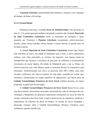 Zoneamento agroecológico e socioeconômico do Estado de Santa Catarina


       Vegetação Litorânea, predominantemente herbácea e arbustiva, com vegetação
de mangue, de dunas e de restinga.


6.1.4.3 Geomorfologia


       Predomina nesta área, a Unidade Serra do Tabuleiro/Itajaí (vide descrição no
item 6.1.1.3), porém apresenta também uma grande ocorrência das Unidades Depressão
da Zona Carbonífera Catarinense (entre os municípios de Anitápolis e Içara,
passando por Criciúma) e Planícies Litorâneas (acumulação colúvio-aluvionar,
lacustre, eólica, terraço marinho, terraço lacustre e terraço fluvial), na porção mais sul
de Santa Catarina.
       A Unidade Depressão da Zona Carbonífera Catarinense mostra duas feições
bem marcantes de relevo. Da cidade de Siderópolis para o norte, o relevo apresenta-se
colinoso, com vales encaixados, as vertentes são íngremes, com espesso manto de
intemperismo que favorece a ocorrência de processos de solifluxão e ocasionalmente
movimentos de massa rápidos. Da cidade de Siderópolis para o sul, as formas são
côncavo-convexas com vales abertos, sendo os processos fluviais os responsáveis pela
dissecação. Altimetricamente este relevo se posiciona entre 500 a 600m; cotas mais
elevadas verificam-se nos relevos residuais, de topo plano, mantidos por rochas mais
resistentes, remanescentes de antiga superfície de aplanamento, que fazem parte da
Unidade Geomorfológica Patamares da Serra Geral, também presente, em menor
proporção, na parte leste da sub-região.
       A Unidade Geomorfológica Patamares da Serra Geral desenvolve-se como
uma faixa estreita e descontínua, associada à dissecação das redes de drenagem dos rios
Araranguá e Mampituba. Os patamares representam testemunhos do recuo da linha de
escarpa, conhecida como Serra Geral, a qual se desenvolveu nas seqüências vulcânicas e
sedimentares de cobertura da Bacia do Paraná. As formas de relevo alongadas e
dissecadas avançam sobre a Unidade Geomorfológica Planícies Litorâneas como
verdadeiros esporões interfluviais.
 