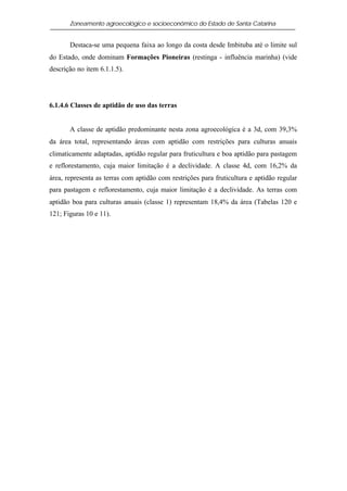 Zoneamento agroecológico e socioeconômico do Estado de Santa Catarina


       Destaca-se uma pequena faixa ao longo da costa desde Imbituba até o limite sul
do Estado, onde dominam Formações Pioneiras (restinga - influência marinha) (vide
descrição no item 6.1.1.5).




6.1.4.6 Classes de aptidão de uso das terras


       A classe de aptidão predominante nesta zona agroecológica é a 3d, com 39,3%
da área total, representando áreas com aptidão com restrições para culturas anuais
climaticamente adaptadas, aptidão regular para fruticultura e boa aptidão para pastagem
e reflorestamento, cuja maior limitação é a declividade. A classe 4d, com 16,2% da
área, representa as terras com aptidão com restrições para fruticultura e aptidão regular
para pastagem e reflorestamento, cuja maior limitação é a declividade. As terras com
aptidão boa para culturas anuais (classe 1) representam 18,4% da área (Tabelas 120 e
121; Figuras 10 e 11).
 