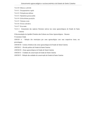 Zoneamento agroecológico e socioeconômico do Estado de Santa Catarina

7.6.4.10 Mimosa scabrella
7.6.4.11 Parapiptadenia rigida
7.6.4.12 Peltophorum dubium
7.6.4.13 Piptadenia gonoacantha
7.6.4.14 Schizolobium parahyba
7.6.4.15 Talauma ovata
7.6.4.16 Ocotea odorifera
7.6.4.17 Erva-mate
7.6.4.1.1 Zoneamento das espécies florestais nativas nas zonas agroecológicas do Estado de Santa
       Catarina
8 Recomendação da Aptidão Climática das Culturas nas Zonas Agroecológicas – Resumo
9 Literatura Citada
ANEXO A – Relação dos municípios por zona agroecológica com suas respectivas áreas, em
porcentagem
ANEXO B – Limites climáticos das zonas agroecológicas do Estado de Santa Catarina
ANEXO C – Divisão política do Estado de Santa Catarina
ANEXO D – Zonas agroecológicas do Estado de Santa Catarina
ANEXO E – Unidades de conservação do Estado de Santa Catarina
ANEXO F – Relação das unidades de conservação do Estado de Santa Catarina
 