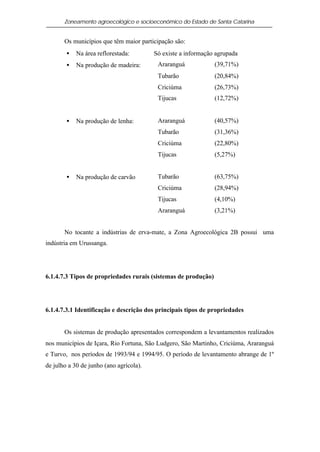 Zoneamento agroecológico e socioeconômico do Estado de Santa Catarina


       Os municípios que têm maior participação são:
        •   Na área reflorestada:        Só existe a informação agrupada
        •   Na produção de madeira:       Araranguá             (39,71%)
                                          Tubarão               (20,84%)
                                          Criciúma              (26,73%)
                                          Tijucas               (12,72%)


        •   Na produção de lenha:         Araranguá             (40,57%)
                                          Tubarão               (31,36%)
                                          Criciúma              (22,80%)
                                          Tijucas               (5,27%)


        •   Na produção de carvão         Tubarão               (63,75%)
                                          Criciúma              (28,94%)
                                          Tijucas               (4,10%)
                                          Araranguá             (3,21%)


       No tocante a indústrias de erva-mate, a Zona Agroecológica 2B possui uma
indústria em Urussanga.




6.1.4.7.3 Tipos de propriedades rurais (sistemas de produção)




6.1.4.7.3.1 Identificação e descrição dos principais tipos de propriedades


       Os sistemas de produção apresentados correspondem a levantamentos realizados
nos municípios de Içara, Rio Fortuna, São Ludgero, São Martinho, Criciúma, Araranguá
e Turvo, nos períodos de 1993/94 e 1994/95. O período de levantamento abrange de 1º
de julho a 30 de junho (ano agrícola).
 