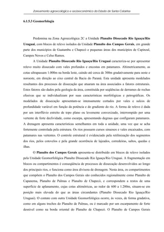 Zoneamento agroecológico e socioeconômico do Estado de Santa Catarina


6.1.5.3 Geomorfologia




         Predomina na Zona Agroecológica 2C a Unidade Planalto Dissecado Rio Iguaçu/Rio
Uruguai, com blocos de relevo isolados da Unidade Planalto dos Campos Gerais, em grande
parte dos municípios de Guatambu e Chapecó e pequenas áreas dos municípios de Capinzal,
Campos Novos e Celso Ramos.
         A Unidade Planalto Dissecado Rio Iguaçu/Rio Uruguai caracteriza-se por apresentar
relevo muito dissecado com vales profundos e encostas em patamares. Altimetricamente, as
cotas ultrapassam 1.000m na borda leste, caindo até cerca de 300m gradativamente para oeste e
noroeste, em direção ao eixo central da Bacia do Paraná. Esta unidade apresenta modelados
resultantes dos processos de dissecação que atuaram na área associados a fatores estruturais.
Estes fatores são dados pela geologia da área, constituída por seqüências de derrames de rochas
efusivas que se individualizam por suas características morfológicas e petrográficas. Os
modelados de dissecação apresentam-se intensamente cortados por vales e sulcos de
profundidade variável em função da potência e do gradiente do rio. A forma de relevo é dada
por um interflúvio estreito de topo plano ou levemente convexizado, interrompido por uma
vertente de forte declividade, como escarpa, apresentando degraus que configuram patamares.
A drenagem apresenta características semelhantes em toda a unidade, uma vez que se acha
fortemente controlada pela estrutura. Os rios possuem cursos sinuosos e vales encaixados, com
patamares nas vertentes. O controle estrutural é evidenciado pela retilinização dos segmentos
dos rios, pelos cotovelos e pela grande ocorrência de lajeados, corredeiras, saltos, quedas e
ilhas.
         O Planalto dos Campos Gerais apresenta-se distribuído em blocos de relevo isolados
pela Unidade Geomorfológica Planalto Dissecado Rio Iguaçu/Rio Uruguai. A fragmentação em
blocos ou compartimentos é conseqüência de processos de dissecação desenvolvidos ao longo
dos principais rios, e funciona como área divisora de drenagem. Nesta área, os compartimentos
que compõem o Planalto dos Campos Gerais são conhecidos regionalmente como Planalto de
Capanema, Planalto de Palmas e Planalto de Chapecó, e correspondem a restos de uma
superfície de aplanamento, cujas cotas altimétricas, ao redor de 600 a 1.200m, situam-se em
posição mais elevada do que as áreas circundantes (Planalto Dissecado Rio Iguaçu/Rio
Uruguai). O contato com outra Unidade Geomorfológica ocorre, às vezes, de forma gradativa,
como em alguns trechos do Planalto de Palmas, ou é marcado por um escarpamento de forte
desnível como na borda oriental do Planalto de Chapecó. O Planalto de Campos Gerais
 