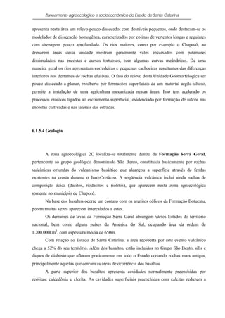 Zoneamento agroecológico e socioeconômico do Estado de Santa Catarina


apresenta nesta área um relevo pouco dissecado, com desníveis pequenos, onde destacam-se os
modelados de dissecação homogênea, caracterizados por colinas de vertentes longas e regulares
com drenagem pouco aprofundada. Os rios maiores, como por exemplo o Chapecó, ao
drenarem áreas desta unidade mostram geralmente vales encaixados com patamares
dissimulados nas encostas e cursos tortuosos, com algumas curvas meândricas. De uma
maneira geral os rios apresentam corredeiras e pequenas cachoeiras resultantes das diferenças
interiores nos derrames de rochas efusivas. O fato do relevo desta Unidade Geomorfológica ser
pouco dissecado a planar, recoberto por formações superficiais de um material argilo-siltoso,
permite a instalação de uma agricultura mecanizada nestas áreas. Isso tem acelerado os
processos erosivos ligados ao escoamento superficial, evidenciado por formação de sulcos nas
encostas cultivadas e nas laterais das estradas.




6.1.5.4 Geologia




       A zona agroecológica 2C localiza-se totalmente dentro da Formação Serra Geral,
pertencente ao grupo geológico denominado São Bento, constituída basicamente por rochas
vulcânicas oriundas do vulcanismo basáltico que alcançou a superfície através de fendas
existentes na crosta durante o Juro-Cretáceo. A seqüência vulcânica inclui ainda rochas de
composição ácida (dacitos, riodacitos e riolitos), que aparecem nesta zona agroecológica
somente no município de Chapecó.
       Na base dos basaltos ocorre um contato com os arenitos eólicos da Formação Botucatu,
porém muitas vezes aparecem intercalados a estes.
       Os derrames de lavas da Formação Serra Geral abrangem vários Estados do território
nacional, bem como alguns países da América do Sul, ocupando área da ordem de
1.200.000km2 , com espessura média de 650m.
       Com relação ao Estado de Santa Catarina, a área recoberta por este evento vulcânico
chega a 52% do seu território. Além dos basaltos, estão incluídos no Grupo São Bento, sills e
diques de diabásio que afloram praticamente em todo o Estado cortando rochas mais antigas,
principalmente aquelas que cercam as áreas de ocorrência dos basaltos.
       A parte superior dos basaltos apresenta cavidades normalmente preenchidas por
zeólitas, calcedônia e clorita. As cavidades superficiais preenchidas com calcitas reduzem a
 