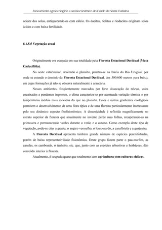 Zoneamento agroecológico e socioeconômico do Estado de Santa Catarina


acidez dos solos, enriquecendo-os com cálcio. Os dacitos, riolitos e riodacitos originam solos
ácidos e com baixa fertilidade.




6.1.5.5 Vegetação atual




       Originalmente era ocupada em sua totalidade pela Floresta Estacional Decidual (Mata
Caducifólia).
       No oeste catarinense, descendo o planalto, penetra-se na Bacia do Rio Uruguai, por
onde se estende o domínio da Floresta Estacional Decidual, dos 500/600 metros para baixo,
em cujas formações já não se observa naturalmente a araucária.
       Nesses ambientes, freqüentemente marcados por forte dissecação do relevo, vales
encaixados e pendentes íngremes, o clima caracteriza-se por acentuada variação térmica e por
temperaturas médias mais elevadas do que no planalto. Esses e outros gradientes ecológicos
permitem o desenvolvimento de uma flora típica e de uma floresta particularmente interessante
pelo seu dinâmico aspecto fitofisionômico. A dinamicidade é refletida magnificamente no
estrato superior da floresta que anualmente no inverno perde suas folhas, recuperando-as na
primavera e permanecendo verdes durante o verão e o outono. Como exemplo deste tipo de
vegetação, pode-se citar a grápia, o angico vermelho, o louro-pardo, a canafístula e a guajuvira.
       A Floresta Decidual apresenta também grande número de espécies perenifoliadas,
porém de baixa representatividade fisionômica. Deste grupo fazem parte o pau-marfim, as
canelas, os camboatás, o tanheiro, etc. que, junto com as espécies arbustivas e herbáceas, dão
conteúdo interior à floresta.
       Atualmente, é ocupada quase que totalmente com agricultura com culturas cíclicas.
 