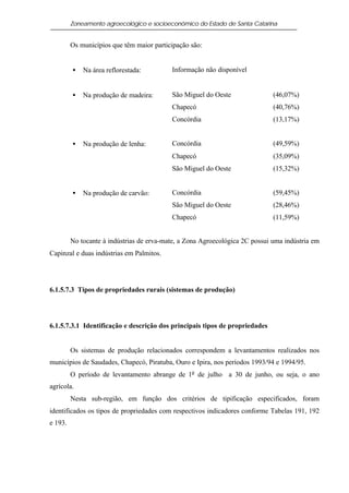 Zoneamento agroecológico e socioeconômico do Estado de Santa Catarina


         Os municípios que têm maior participação são:


         •   Na área reflorestada:         Informação não disponível


         •   Na produção de madeira:       São Miguel do Oeste                (46,07%)
                                           Chapecó                            (40,76%)
                                           Concórdia                          (13,17%)


         •   Na produção de lenha:         Concórdia                          (49,59%)
                                           Chapecó                            (35,09%)
                                           São Miguel do Oeste                (15,32%)


         •   Na produção de carvão:        Concórdia                          (59,45%)
                                           São Miguel do Oeste                (28,46%)
                                           Chapecó                            (11,59%)


         No tocante à indústrias de erva-mate, a Zona Agroecológica 2C possui uma indústria em
Capinzal e duas indústrias em Palmitos.




6.1.5.7.3 Tipos de propriedades rurais (sistemas de produção)




6.1.5.7.3.1 Identificação e descrição dos principais tipos de propriedades


         Os sistemas de produção relacionados correspondem a levantamentos realizados nos
municípios de Saudades, Chapecó, Piratuba, Ouro e Ipira, nos períodos 1993/94 e 1994/95.
         O período de levantamento abrange de 1o de julho a 30 de junho, ou seja, o ano
agrícola.
         Nesta sub-região, em função dos critérios de tipificação especificados, foram
identificados os tipos de propriedades com respectivos indicadores conforme Tabelas 191, 192
e 193.
 