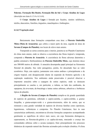 Zoneamento agroecológico e socioeconômico do Estado de Santa Catarina


Palermo, Formação Rio Bonito, Formação Rio do Sul e Corpo Alcalino de Lages
(descrição nos itens 6.1.3.4 e 6.1.6.4).
       O Corpo Alcalino de Lages é formado por foyaítos, sienitos nefelínicos,
tetrifos, danconitos, fonolitos, tinguaítos, manchiquitos e limburgitos.


6.1.6.5 Vegetação atual




       Basicamente duas formações compunham essa área: a Floresta Ombrófila
Mista (Mata de Araucária), que cobria a maior parte da área, seguida de áreas de
Savana (Campos do Planalto), nos locais de relevo mais ameno.
       Transpondo as serras costeiras para o interior, penetra-se no Planalto Catarinense
de clima mais ameno, onde se observa a coexistência das floras tropical e temperada,
compondo a Floresta de Araucária. A coexistência de floras adversas determina o
padrão estrutural e fitofisionômico da Floresta Ombrófila Mista, cujo domínio desce
aos 500/600 metros de altitude. A araucária desempenha papel principal na fisionomia
florestal do planalto. Seu valor paisagístico, porém, foi descartado face ao valor
econômico. Hoje, esta espécie, juntamente com outras andinas e principalmente a de
origem tropical, está desaparecendo diante da expansão da fronteira agrícola e da
exploração madeireira. Nos ambientes ainda preservados é possível observar a
imponente araucária sobre a copagem de outras espécies, onde se destacam
principalmente as canelas e, em particular, a imbuia, ao lado dos camboatás, da
sapopema, da erva-mate, da bracatinga e tantas outras arbóreas, arbustivas e herbáceas
típicas do planalto.
       A Região da Savana (Campos do Planalto) compõe-se de grande quantidade
de espécies de gramíneas, sobretudo o capim-caninha, o capim-colchão, a grama-
forquilha, a grama-sempre-verde e a grama-missioneira, além de outras, que se
misturam a uma grande variedade de espécies de diversas famílias como ciperáceas,
leguminosas, verbenáceas e compostas. No Planalto Catarinense, face às suas
características ambientais, encontram-se diversas formações campestres acompanhando
geralmente as superfícies de relevo mais suave, em cuja fisionomia distingue-se,
esparsamente, as florestas-de-galeria e os capões-de-mata, marcando o avanço das
comunidades arbóreas sobre a savana (campos), fruto principalmente dos processos
dinâmicos de expansão natural das florestas acionados pela evolução climática. O clima
 